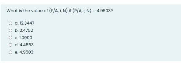 What is the value of (F/A, i, N) if (P/A, i, N) = 4.9503?
O a. 12.3447
O b. 2.4752
O c. 1.0000
O d. 4.4553
O e. 4.9503
