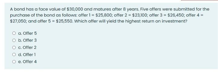 A bond has a face value of $30,000 and matures after 8 years. Five offers were submitted for the
purchase of the bond as follows: offer 1 = $25,800; offer 2 = $23,100; offer 3 = $26,450; offer 4 =
$27,050; and offer 5 = $25,550. Which offer will yield the highest return on investment?
O a. Offer 5
O b. Offer 3
O c. Offer 2
O d. Offer 1
O e. Offer 4
