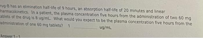 rug-B has an elimination half-life of 9 hours, an absorption half-life of 20 minutes and linear
harmacokinetics. In a patient, the plasma concentration five hours from the administration of two 60 mg
cablets of the drug is 8 ug/mL. What would you expect to be the plasma concentration five hours from the
administration of one 60 mg tablets? 1
ug/mL
Answer 1-1
