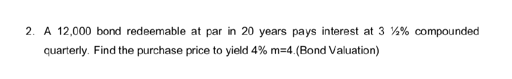 2. A 12,000 bond redeemable at par in 20 years pays interest at 3 2% compounded
quarterly. Find the purchase price to yield 4% m=4.(Bond Valuation)
