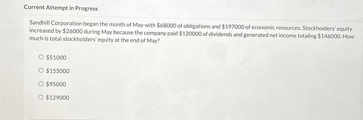 Current Attempt in Progress
Sandhill Corporation began the month of May with $68000 of obligations and $197000 of economic resources. Stockholders' equity
increased by $26000 during May because the company paid $120000 of dividends and generated net income totaling $146000. How
much is total stockholders' equity at the end of May?
O $51000
O $155000
$95000
$129000