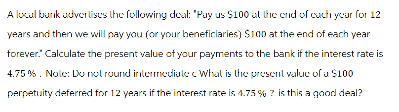 A local bank advertises the following deal: "Pay us $100 at the end of each year for 12
years and then we will pay you (or your beneficiaries) $100 at the end of each year
forever." Calculate the present value of your payments to the bank if the interest rate is
4.75%. Note: Do not round intermediate c What is the present value of a $100
perpetuity deferred for 12 years if the interest rate is 4.75% ? is this a good deal?