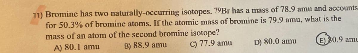 11) Bromine has two naturally-occurring isotopes. 79Br has a mass of 78.9 amu and accounts
for 50.3% of bromine atoms. If the atomic mass of bromine is 79.9 amu, what is the
mass of an atom of the second bromine isotope?
A) 80.1 amu
B) 88.9 amu
C) 77.9 amu
D) 80.0 amu
E) 80.9 amu