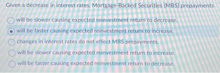 Given a decrease in interest rates, Mortgage-Backed Securities (MBS) prepayments
will be slower causing expected reinvestment return to decrease.
will be faster causing expected reinvestment return to increase.
changes in interest rates do not effect MBS prepayments.
will be slower causing expected reinvestment return to increase.
will be faster causing expected reinvestment return to decrease.