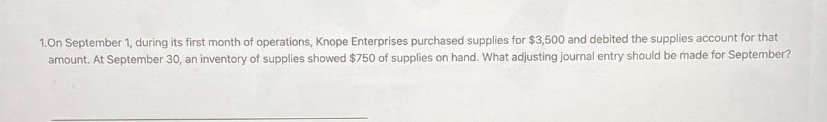 1.On September 1, during its first month of operations, Knope Enterprises purchased supplies for $3,500 and debited the supplies account for that
amount. At September 30, an inventory of supplies showed $750 of supplies on hand. What adjusting journal entry should be made for September?