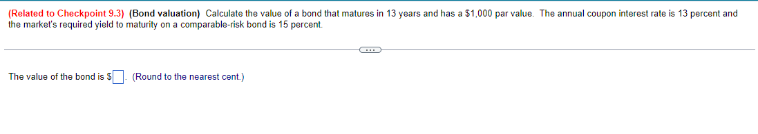 (Related to Checkpoint 9.3) (Bond valuation) Calculate the value of a bond that matures in 13 years and has a $1,000 par value. The annual coupon interest rate is 13 percent and
the market's required yield to maturity on a comparable-risk bond is 15 percent.
The value of the bond is $. (Round to the nearest cent.)
C