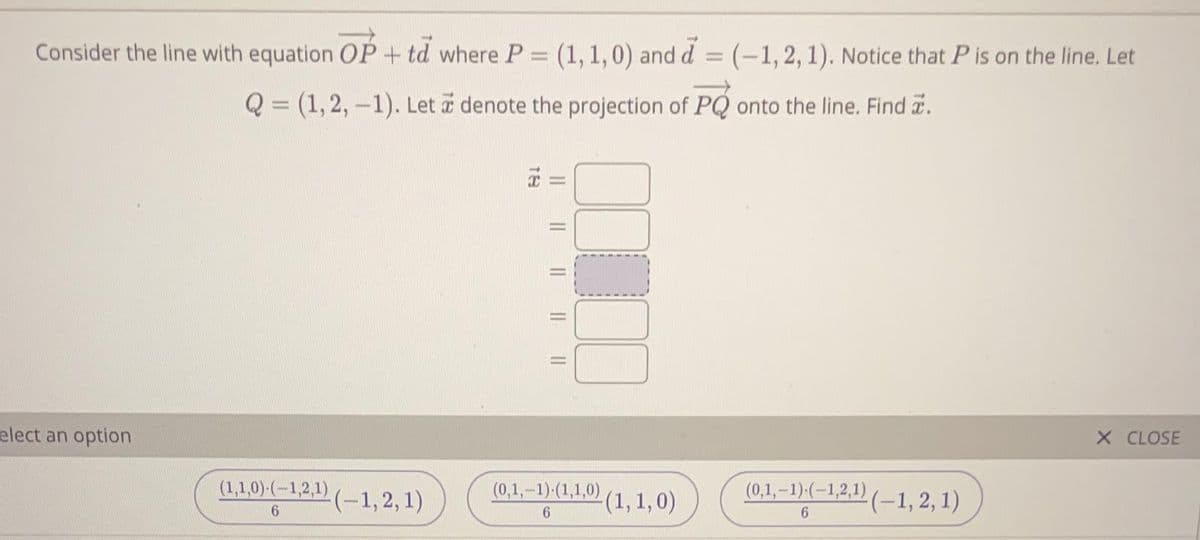 Consider the line with equation OP + td where P = (1, 1,0) and d = (-1, 2, 1). Notice that P is on the line. Let
Q = (1, 2, -1). Let a denote the projection of PQ onto the line. Find .
X CLOSE
elect an option
(1,1,0) (-1,2,1) (-1,2, 1)
(0,1,-1)-(1,1,0) (1, 1,0)
(0,1,-1)-(-1,2,1) (–1, 2, 1)
6.
I| || || ||
