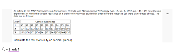 An artide in the IEEE Transactions on Components, Hybrids, and Manufacturing Technology (Vol. 15, No. 2, 1992, pp. 146-153) describes an
experiment in which the contact resistance of a brake-only relay was studied for three different materials (all were silver-based alloys). The
data are as follows:
...
Contact Resistance
Alloy
95 97 99 98 99 99 99 94 95 98
104 102 102 105 99 102 111 103 100 103
119 130 132 136 141 172 145 150 144 135
Calculate the test statistic fo (2 decimal places).
fo - Blank 1
=
