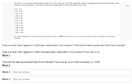 An article in the Joumal of Sound and Vibranon (Vol. 151, 1991, pp. 383-394) described a study investigating the relationship between noise
exposure and hypertension. The following data e represertative of those reported in the article.
1 60 5 85
O 63 4 89
1 65 6 90
2 70 8 90
5 70 4 90
1 70 5 90
4 80 7 94
6 90 9 100
2 00 7 100
3 80 6 100
Fit a linear regression model relating blood pressure rise in millmeters of mercury () to sound pressure level in decibels (x) using least
squares.
Does a simple linear regression model seem reasonable in this situation? What are the least squares estimate of the intercept?
Does a simple linear regression model (intercept) seem reasonable in this situation? Input Yes or No.
Blank 1
What are the least squares estimate of the intercept? Input answer up to 3 decimal places, i.e., 0.000.
Blank 2
Blank 1
Add your answer
Blank 2
Add your answer
