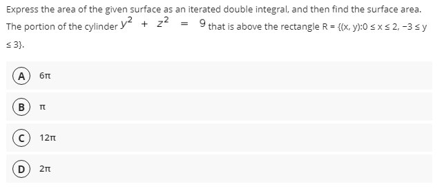 Express the area of the given surface as an iterated double integral, and then find the surface area.
The portion of the cylinder y + z = 9that is above the rectangle R = {(x, y):0 s x s 2, -3 s y
S3.
A
B
12n
