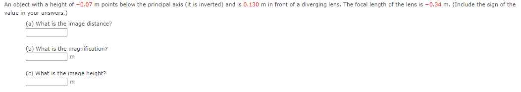 An object with a height of -0.07 m points below the principal axis (it is inverted) and is 0.130 m in front of a diverging lens. The focal length of the lens is -0.34 m. (Include the sign of the
value in your answers.)
(a) What is the image distance?
(b) What is the magnification?
m
(c) What is the image height?
