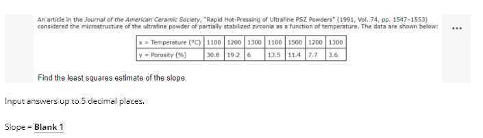 An article in the Journal of the American Ceramic Society, "Rapid Hot-Pressing of Ultrafine PSZ Powders" (1991, Vol. 74, pp. 1547-1553)
considered the microstructure of the ultrafine powder of partially stabilized zirconia as a function of temperature. The data are shown below:
...
Temperature (°C) 1100 1200 1300 1100 1500 1200 1300
30.8 19.2 6
y =- Porosity (%)
13.5 11.4 7.7 3.6
Find the least squares estimate of the slope.
Input answers up to 5 decimal places.
Slope = Blank 1
%3D
