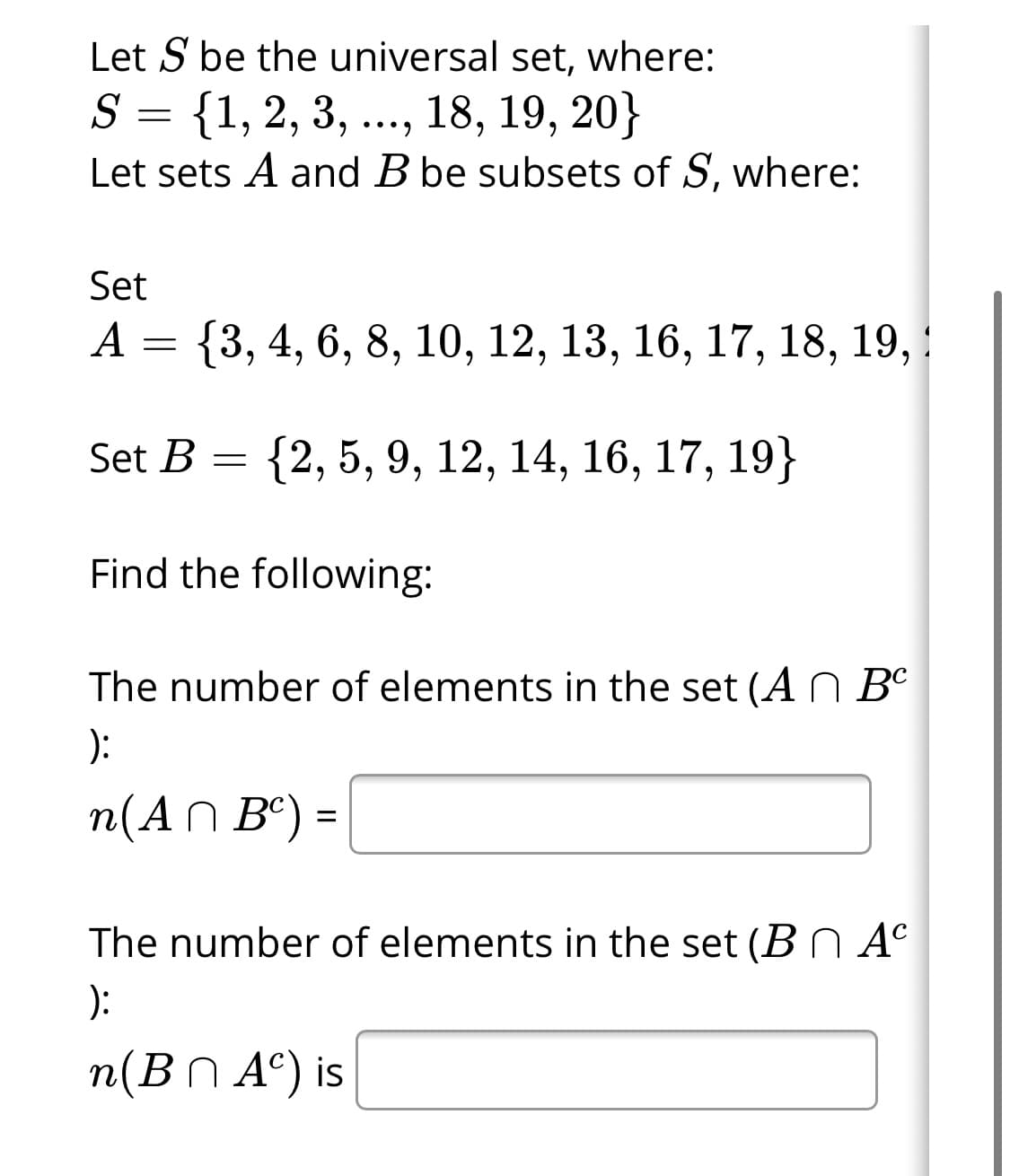 Let S be the universal set, where:
S = {1, 2, 3, ..., 18, 19, 20}
Let sets A and B be subsets of S, where:
Set
A
{3, 4, 6, 8, 10, 12, 13, 16, 17, 18, 19, !
Set B
{2, 5, 9, 12, 14, 16, 17, 19}
Find the following:
The number of elements in the set (A N Bº
):
n(AN Bº) =
The number of elements in the set (B N A°
):
n(BN A°) is
