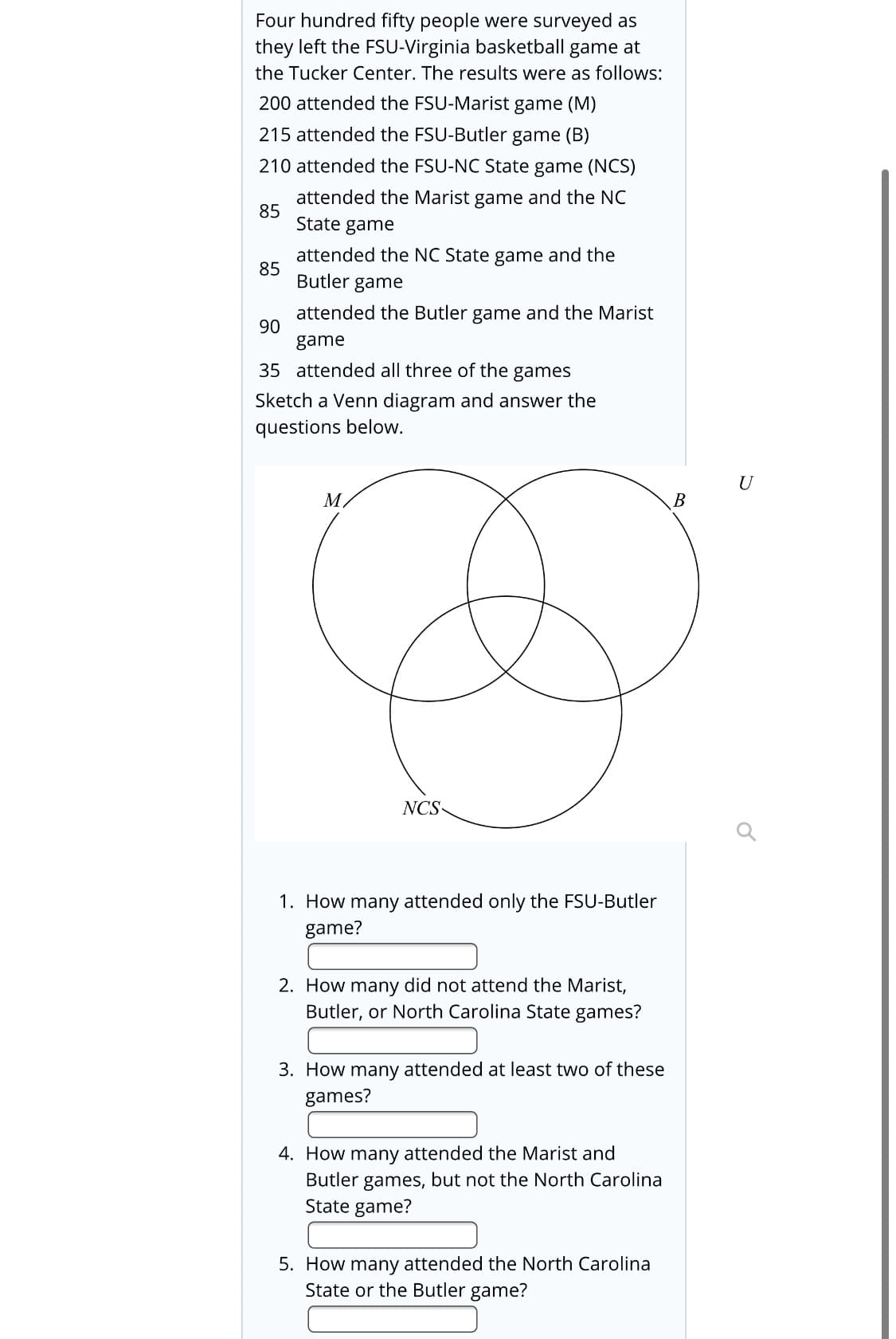 Four hundred fifty people were surveyed as
they left the FSU-Virginia basketball game at
the Tucker Center. The results were as follows:
200 attended the FSU-Marist game (M)
215 attended the FSU-Butler game (B)
210 attended the FSU-NC State game (NCS)
attended the Marist game and the NC
85
State game
attended the NC State game and the
85
Butler game
attended the Butler game and the Marist
90
game
35 attended all three of the
games
Sketch a Venn diagram and answer the
questions below.
M.
B
NCS-
1. How many attended only the FSU-Butler
game?
2. How many did not attend the Marist,
Butler, or North Carolina State games?
3. How many attended at least two of these
games?
4. How many attended the Marist and
Butler games, but not the North Carolina
State game?
5. How many attended the North Carolina
State or the Butler game?
