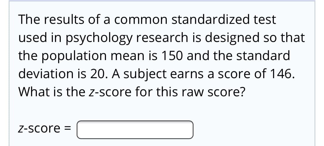 The results of a common standardized test
used in psychology research is designed so that
the population mean is 150 and the standard
deviation is 20. A subject earns a score of 146.
What is the z-score for this raw score?
