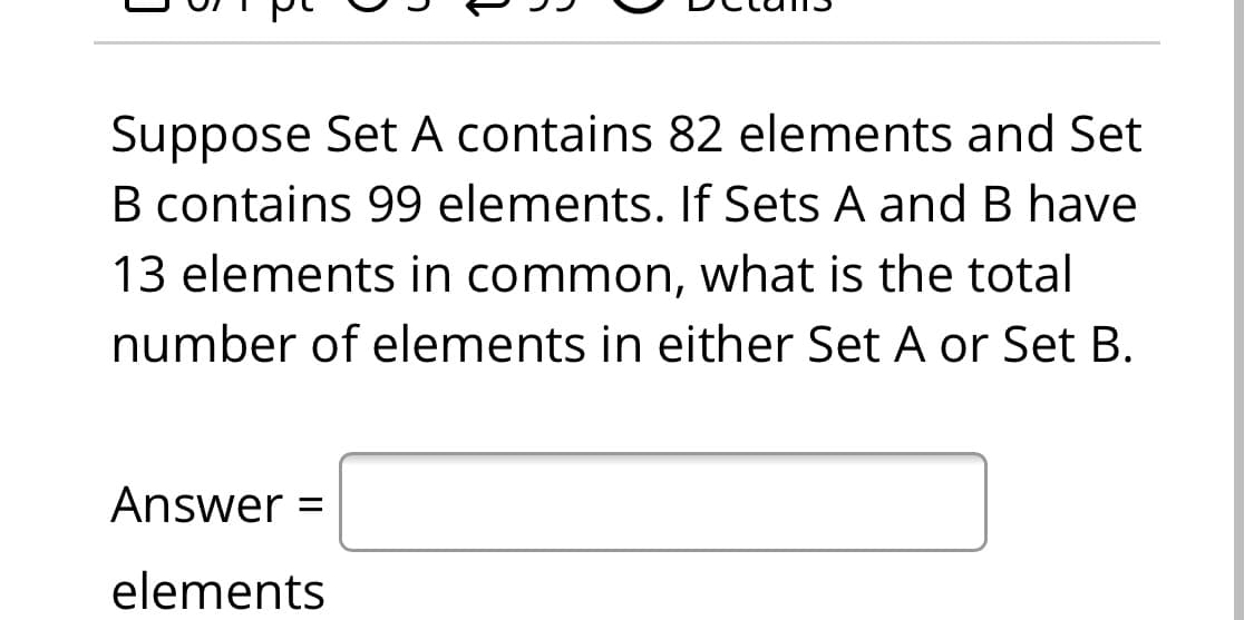 Suppose Set A contains 82 elements and Set
B contains 99 elements. If Sets A and B have
13 elements in common, what is the total
number of elements in either Set A or Set B.
Answer =
elements
