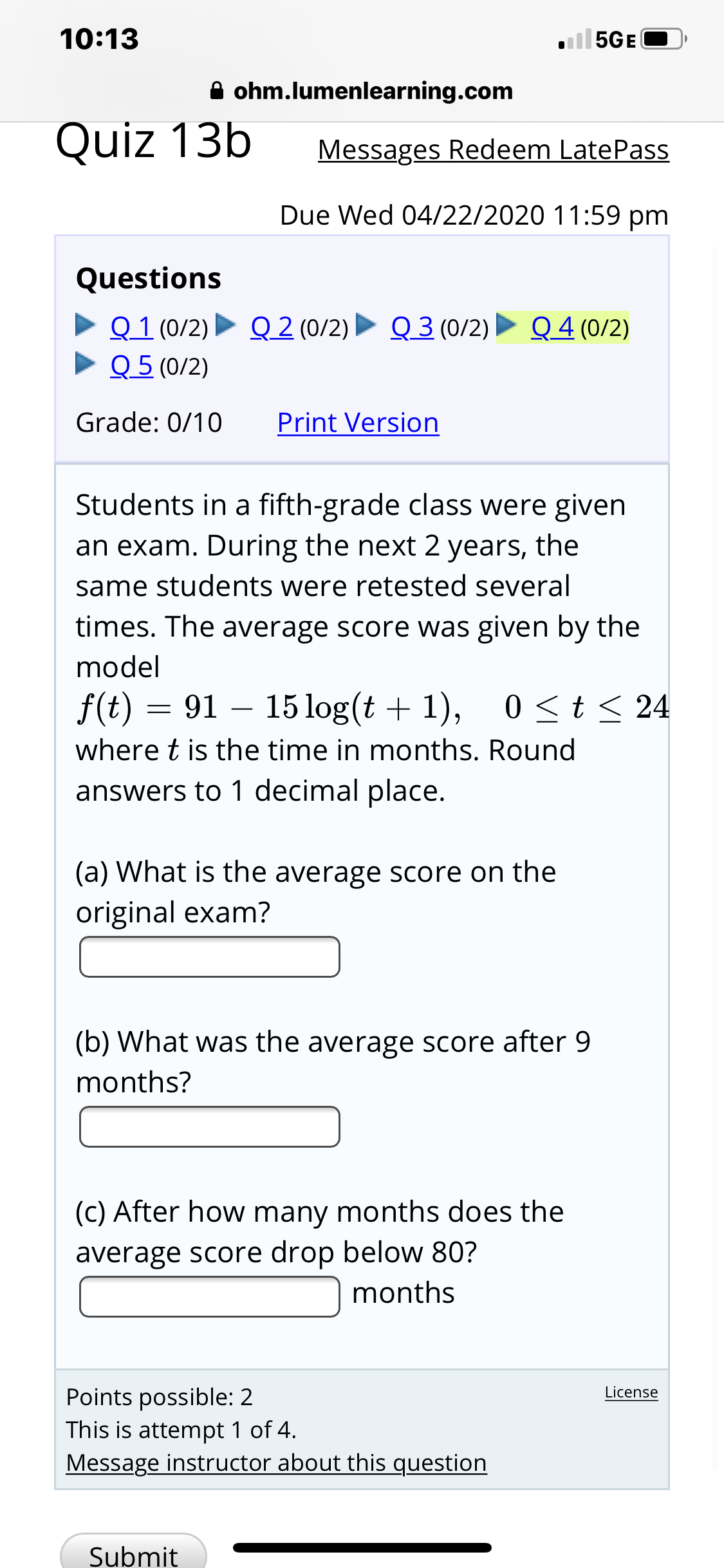 10:13
ll5GE
A ohm.lumenlearning.com
Quiz 13b
Messages Redeem LatePass
Due Wed 04/22/2020 11:59 pm
Questions
> Q 1 (0/2) Q 2 (0/2) ► Q 3 (0/2)
• Q 5 (0/2)
Q 4 (0/2)
Grade: 0/10
Print Version
Students in a fifth-grade class were given
an exam. During the next 2 years, the
same students were retested several
times. The average score was given by the
model
f(t) = 91 – 15 log(t + 1), 0
0<t < 24
where t is the time in months. Round
answers to 1 decimal place.
(a) What is the average score on the
original exam?
(b) What was the average score after 9
months?
(c) After how many months does the
average score drop below 80?
months
Points possible: 2
This is attempt 1 of 4.
Message instructor about this question
License
Submit
