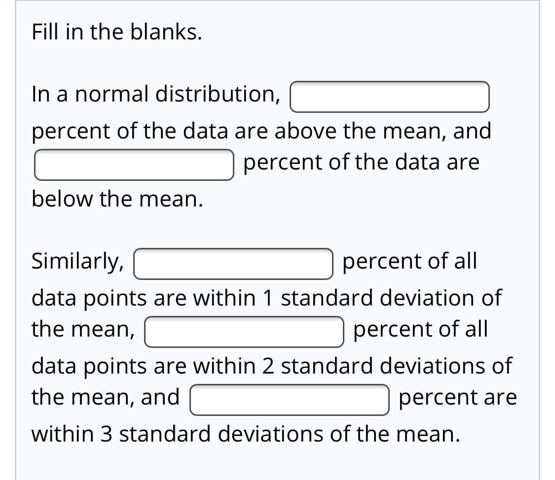 Fill in the blanks.
In a normal distribution,
percent of the data are above the mean, and
percent of the data are
below the mean.
Similarly,
percent of all|
data points are within 1 standard deviation of
the mean,
percent of all
data points are within 2 standard deviations of
the mean, and
percent are
within 3 standard deviations of the mean.
