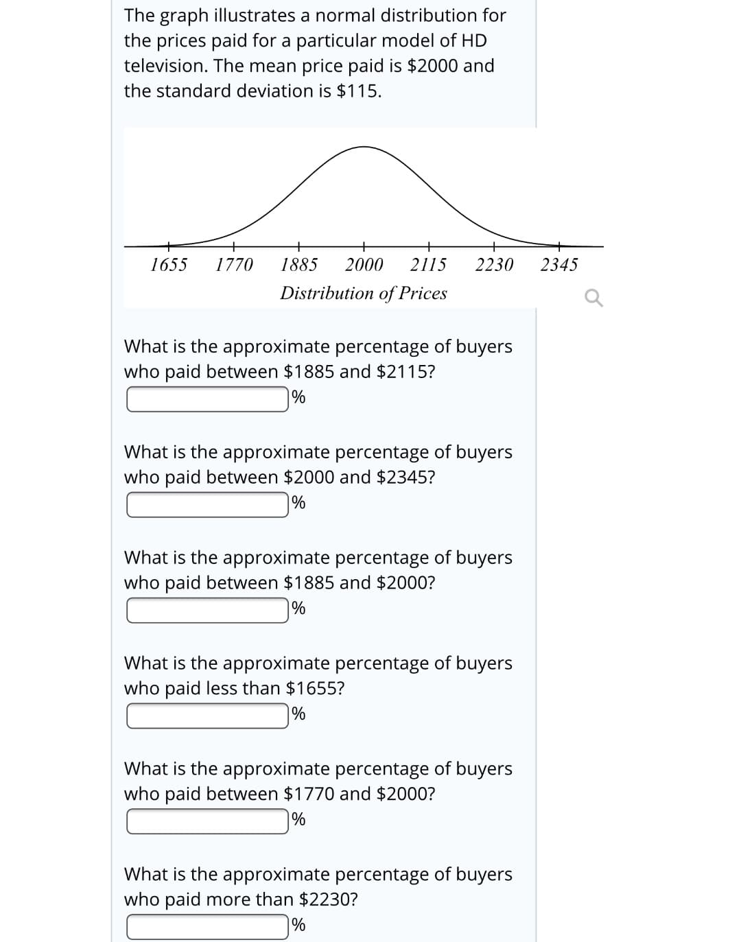 The graph illustrates a normal distribution for
the prices paid for a particular model of HD
television. The mean price paid is $2000 and
the standard deviation is $115.
1655
1770
1885
2000
2115
2230
2345
Distribution of Prices
What is the approximate percentage of buyers
who paid between $1885 and $2115?
|%
What is the approximate percentage of buyers
who paid between $2000 and $2345?
%
What is the approximate percentage of buyers
who paid between $1885 and $2000?
%
What is the approximate percentage of buyers
who paid less than $1655?
%
What is the approximate percentage of buyers
who paid between $1770 and $2000?
%
What is the approximate percentage of buyers
who paid more than $2230?
%
