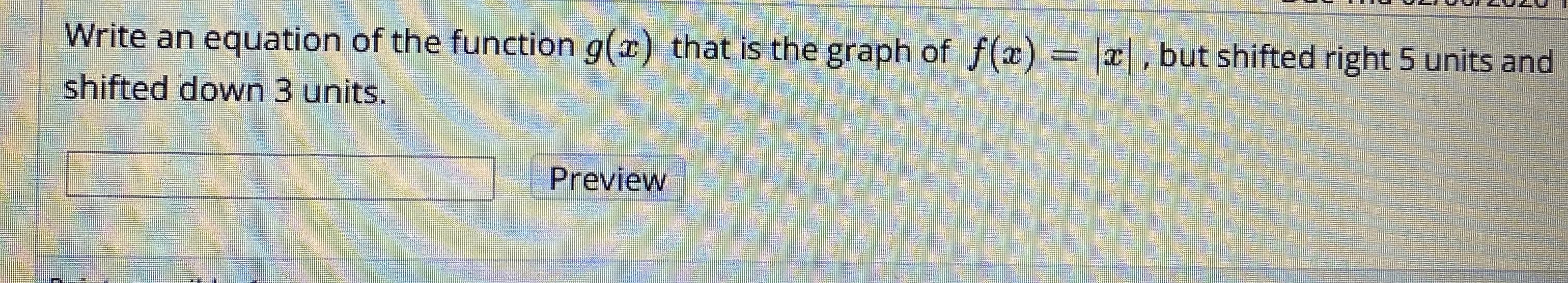 Write an equation of the function g(x) that is the graph of f(x) = |x|, but shifted right 5 units and
shifted down 3 units.
Preview
