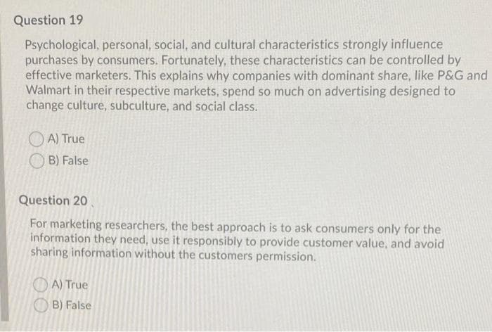 Question 19
Psychological, personal, social, and cultural characteristics strongly influence
purchases by consumers. Fortunately, these characteristics can be controlled by
effective marketers. This explains why companies with dominant share, like P&G and
Walmart in their respective markets, spend so much on advertising designed to
change culture, subculture, and social class.
O A) True
O B) False
Question 20
For marketing researchers, the best approach is to ask consumers only for the
information they need, use it responsibly to provide customer value, and avoid
sharing information without the customers permission.
O A) True
B) False
