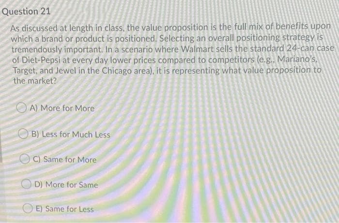 Question 21
As discussed at length in class, the value proposition is the full mix of benefits upon
which a brand or product is positioned. Selecting an overall positioning strategy is
tremendously important. In a scenario where Walmart sells the standard 24-can case
of Diet-Pepsi at every day lower prices compared to competitors (e.g., Mariano's,
Target, and Jewel in the Chicago area), it is representing what value proposition to
the market?
O A) More for More
OB) Less for Much Less
O C) Same for More
O D) More for Same
E) Same for Less
