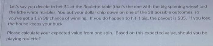 Let's say you decide to bet $1 at the Roulette table (that's the one with the big spinning wheel and
the little white marble). You put your dollar chip down on one of the 38 possible outcomes, so
you've got a 1 in 38 chance of winning. If you do happen to hit it big, the payout is $35. If you lose,
the house keeps your buck.
Please calculate your expected value from one spin. Based on this expected value, should you be
playing roulette?
