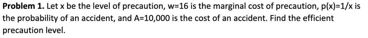 Problem 1. Let x be the level of precaution, w=16 is the marginal cost of precaution, p(x)=1/x is
the probability of an accident, and A=10,000 is the cost of an accident. Find the efficient
precaution level.
