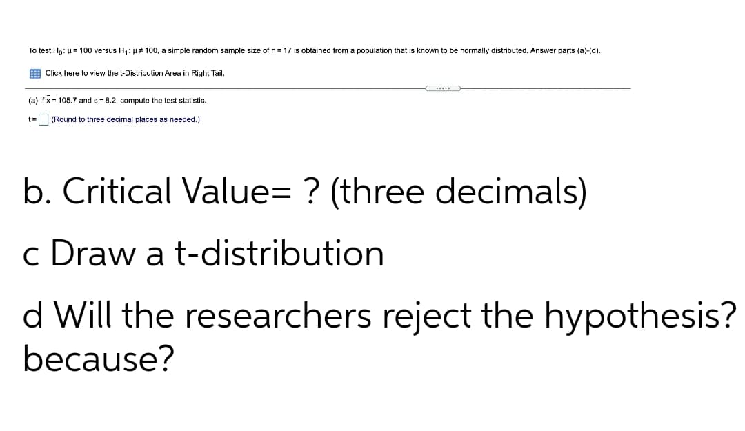 To test Hn: u= 100 versus H,: H# 100, a simple random sample size of n= 17 is obtained from a population that is known to be normally distributed. Answer parts (a)-(d).
E Click here to view the t-Distribution Area in Right Tail.
(a) If x= 105.7 and s= 8.2, compute the test statistic.
t= (Round to three decimal places as needed.)
b. Critical Value= ? (three decimals)
c Draw a t-distribution
d Will the researchers reject the hypothesis?
because?
