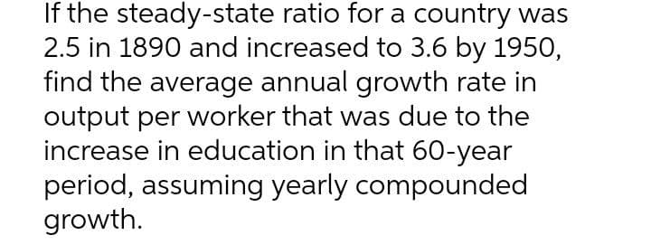 If the steady-state ratio for a country was
2.5 in 1890 and increased to 3.6 by 1950,
find the average annual growth rate in
output per worker that was due to the
increase in education in that 60-year
period, assuming yearly compounded
growth.
