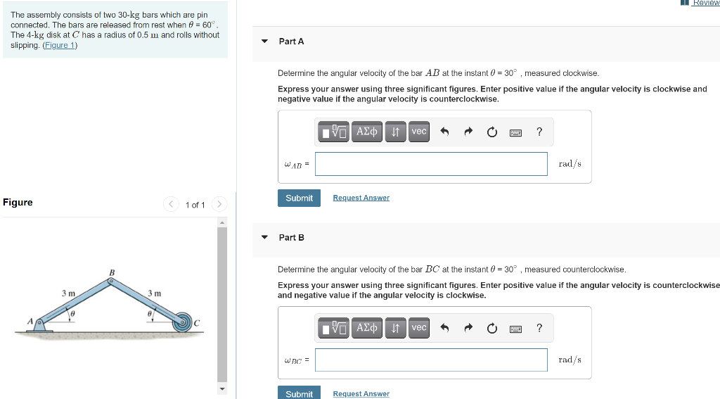 Review
The assembly consists of two 30-kg bars which are pin
connected. The bars are released from rest when e = 60°,
The 4-kg disk at C has a radius of 0.5 m and rolls without
slipping. (Figure 1)
Part A
Determine the angular velocity of the bar AB at the instant 0 = 30° , measured clockwise.
%3D
Express your answer using three significant figures. Enter positive value if the angular velocity is clockwise and
negative value if the angular velocity is counterclockwise.
vec
?
WAD =
rad/s
Submit
Request Answer
Figure
< 1 of 1>
Part B
Determine the angular velocity of the bar BC at the instant 0 = 30° , measured counterclockwise.
3 m
Express your answer using three significant figures. Enter positive value if the angular velocity is counterclockwise
and negative value if the angular velocity is clockwise.
3 m
IVO AE t vec
?
wBC =
rad/s
Submit
Request Answer
