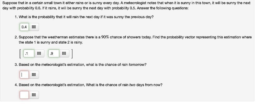 Suppose that in a certain small town it either rains or is sunny every day. A meteorologist notes that when it is sunny in this town, it will be sunny the next
day with probability 0.6. If it rains, it will be sunny the next day with probability 0.5. Answer the following questions:
1. What is the probability that it will rain the next day if it was sunny the previous day?
0.4
2. Suppose that the weatherman estimates there is a 90% chance of showers today. Find the probability vector representing this estimation where
the state 1 is sunny and state 2 is rainy.
.1
.9
3. Based on the meteorologist's estimation, what is the chance of rain tomorrow?
4. Based on the meteorologist's estimation, What is the chance of rain two days from now?
