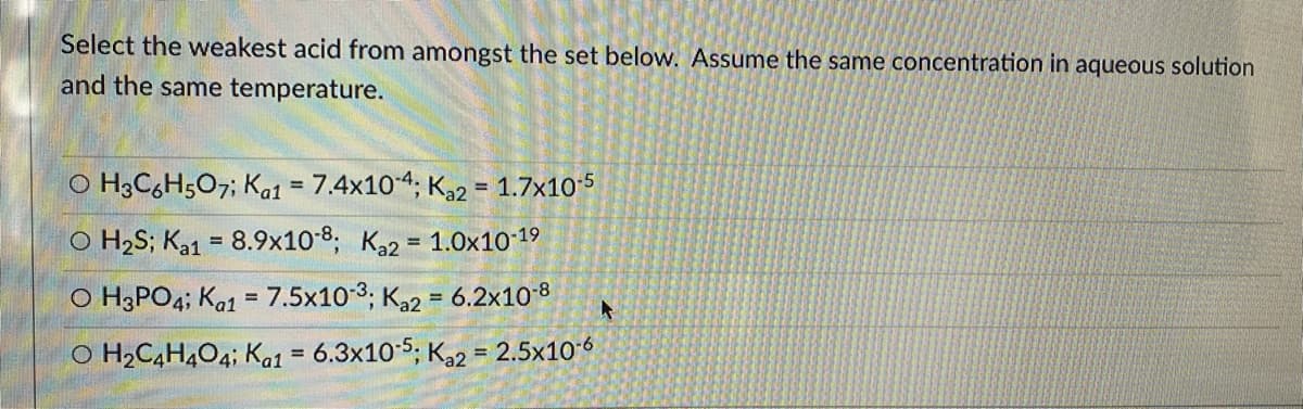 Select the weakest acid from amongst the set below. Assume the same concentration in aqueous solution
and the same temperature.
O H3C,H;O7; Ka1 = 7.4x104, Ka2 = 1.7x105
%3D
%3D
O H2S; Ka1 = 8.9x10-8, Ka2 = 1.0x10 19
O H3PO4; Ka1 = 7.5x10-3; K22 = 6.2x10-8
O H2C,H,04; Ka1 = 6.3x10 5; Ka2 = 2.5x106
%3D
%3D
