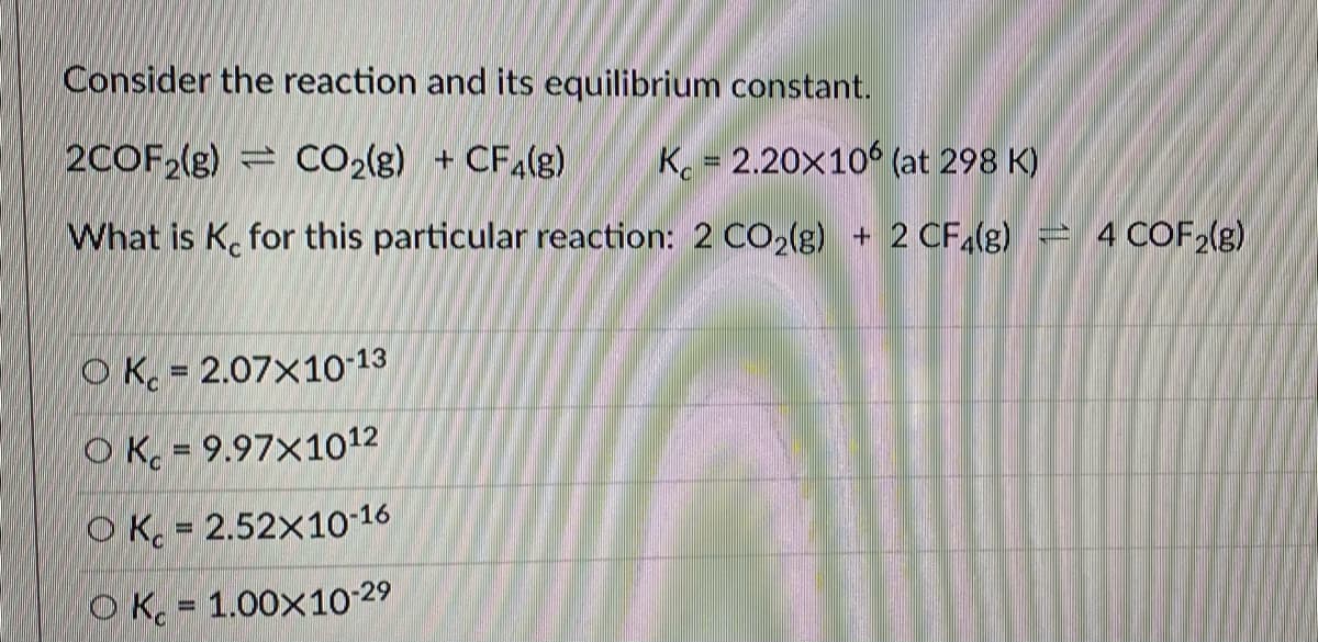 Consider the reaction and its equilibrium constant.
2COF2(g) CO2(g) + CFa(g)
Ko = 2.20x10 (at 298 K)
What is K. for this particular reaction: 2 CO2(g) + 2 CF,(g) = 4 COF (g)
O Kc = 2.07x10-13
%3D
O K = 9.97×1012
O Kc = 2.52x10-16
O K. = 1.00x10 29
