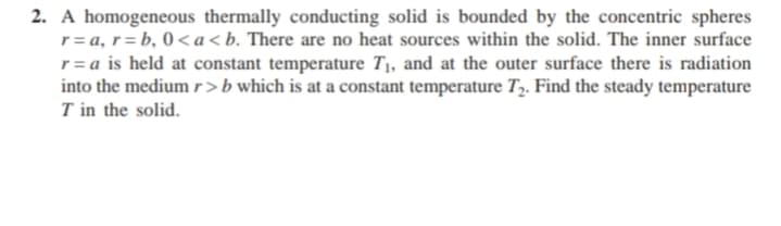 2. A homogeneous thermally conducting solid is bounded by the concentric spheres
r= a, r= b, 0<a<b. There are no heat sources within the solid. The inner surface
r= a is held at constant temperature T1, and at the outer surface there is radiation
into the medium r>b which is at a constant temperature T,. Find the steady temperature
T in the solid.
