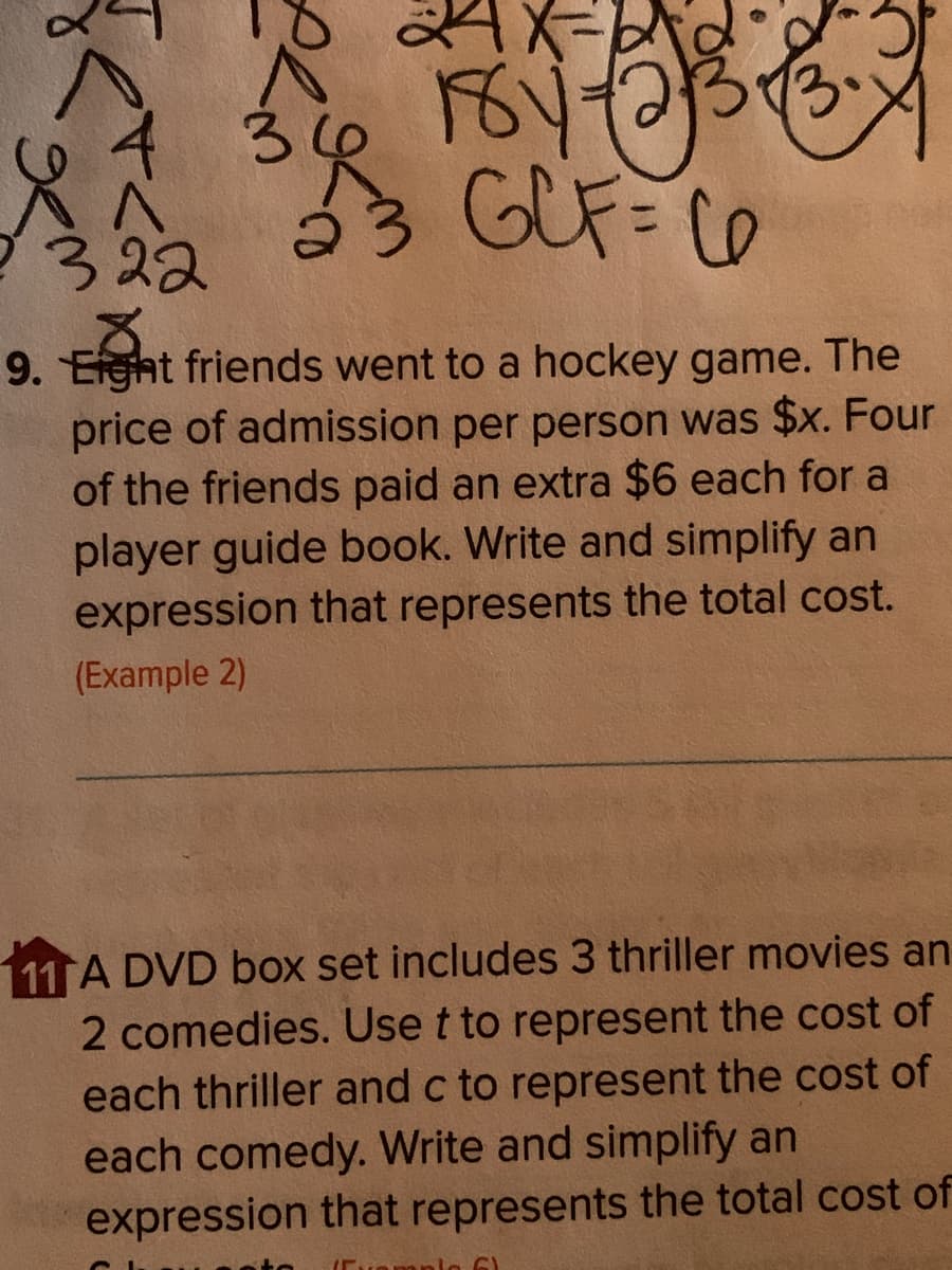 Fお
GUF= C0
322
9. Efght friends went to a hockey game. The
price of admission per person was $x. Four
of the friends paid an extra $6 each for a
player guide book. Write and simplify an
expression that represents the total cost.
(Example 2)
11 A DVD box set includes 3 thriller movies an
2 comedies. Use t to represent the cost of
each thriller and c to represent the cost of
each comedy. Write and simplify an
expression that represents the total cost of
