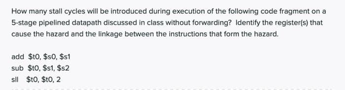 How many stall cycles will be introduced during execution of the following code fragment on a
5-stage pipelined datapath discussed in class without forwarding? Identify the register(s) that
cause the hazard and the linkage between the instructions that form the hazard.
add $t0, $s0, $s1
sub $t0, $s1, $s2
sll $t0, $t0, 2
