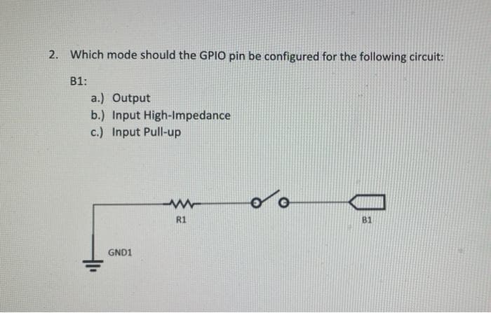 2. Which mode should the GPIO pin be configured for the following circuit:
В1:
a.) Output
b.) Input High-Impedance
c.) Input Pull-up
R1
B1
GND1
