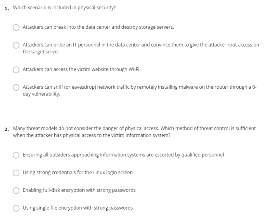 1. Which scenario is included in physical security?
Attackers can break into the data center and destroy storage servers.
Attackers can bribe an IT personnel in the data center and convince them to give the attacker root access on
the target server.
Attackers can access the victim website through Wi-Fi.
Attackers can sniff (or eavesdrop) network traffic by remotely installing malware on the router through a 0-
day vulnerability.
2. Many threat models do not consider the danger of physical access. Which method of threat control is sufficient
when the attacker has physical access to the victim information system?
Ensuring all outsiders approaching information systems are escorted by qualified personnel
Using strong credentials for the Linux login screen
Enabling full-disk encryption with strong passwords
Using single-file encryption with strong passwords
