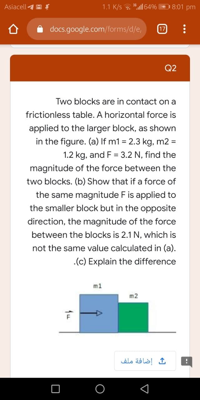 Two blocks are in contact on a
frictionless table. A horizontal force is
applied to the larger block, as shown
in the figure. (a) If m1 = 2.3 kg, m2 =
%3D
1.2 kg, and F = 3.2 N, find the
magnitude of the force between the
two blocks. (b) Show that if a force of
the same magnitude F is applied to
