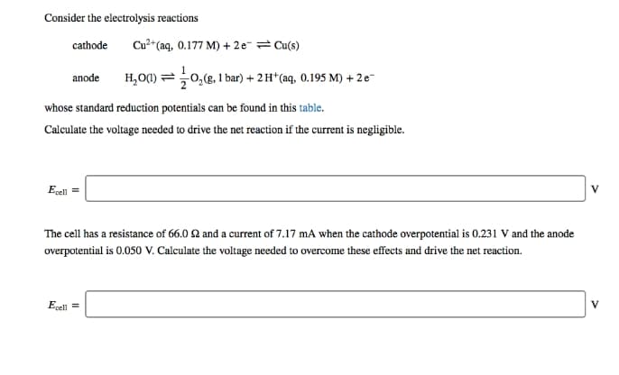 Consider the electrolysis reactions
cathode
Cu?*(aq, 0.177 M) + 2e-= Cu(s)
H,O() =0,(g, 1 bar) + 2H* (aq, 0.195 M) + 2e-
anode
whose standard reduction potentials can be found in this table.
Calculate the voltage needed to drive the net reaction if the current is negligible.
Ecel =
V
The cell has a resistance of 66.0 Q and a current of 7.17 mA when the cathode overpotential is 0.231 V and the anode
overpotential is 0.050 V. Calculate the voltage needed to overcome these effects and drive the net reaction.
Ecell =
V
