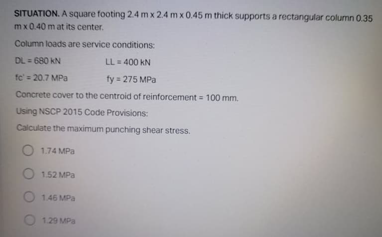 SITUATION. A square footing 2.4 m x 2.4 m x 0.45 m thick supports a rectangular column 0.35
mx 0.40 m at its center.
Column loads are service conditions:
DL = 680 kN
LL = 400 kN
%3D
fc' = 20.7 MPa
fy 275 MPa
%3D
%3D
Concrete cover to the centroid of reinforcement = 100 mm.
Using NSCP 2015 Code Provisions:
Calculate the maximum punching shear stress.
1.74 MPa
O 1.52 MPa
1.46 MPa
1.29 MPa
