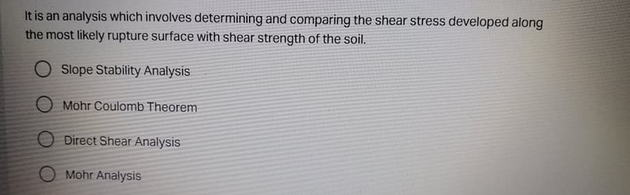 It is an analysis which involves determining and comparing the shear stress developed along
the most likely rupture surface with shear strength of the soil.
Slope Stability Analysis
Mohr Coulomb Theorem
Direct Shear Analysis
Mohr Analysis
