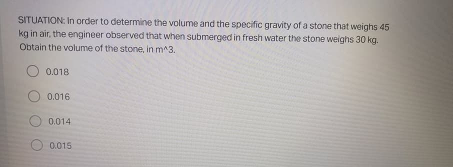 SITUATION: In order to determine the volume and the specific gravity of a stone that weighs 45
kg in air, the engineer observed that when submerged in fresh water the stone weighs 30 kg.
Obtain the volume of the stone, in m^3.
0.018
0.016
0.014
0.015
