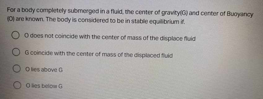 For a body completely submerged in a fluid, the center of gravity(G) and center of Buoyancy
(0) are known. The body is considered to be in stable equilibrium if.
O does not coincide with the center of mass of the displace fluid
O G coincide with the center of mass of the displaced fluid
O lies above G
O O lies below G
