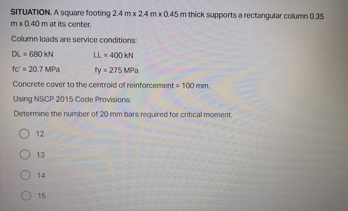 SITUATION. A square footing 2.4 m x 2.4 m x 0.45 m thick supports a rectangular column 0.35
mx 0.40 m at its center.
Column loads are service conditions:
DL = 680 kN
LL = 400 kN
%3D
fc' = 20.7 MPa
fy = 275 MPa
Concrete cover to the centroid of reinforcement = 100 mm.
Using NSCP 2015 Code Provisions:
Determine the number of 20 mm bars required for critical moment.
O 12
13
O 14
15
