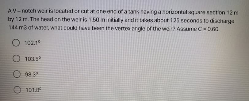 AV-notch weir is located or cut at one end of a tank having a horizontal square section 12 m
by 12 m. The head on the weir is 1.50 m initially and it takes about 125 seconds to discharge
144 m3 of water, what could have been the vertex angle of the weir? Assume C = 0.60.
102.10
103.5°
98.3°
O 101.8°
