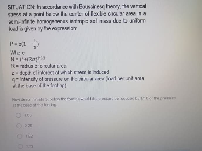 SITUATION: In accordance with Boussinesq theory, the vertical
stress at a point below the center of flexible circular area in a
semi-infinite homogeneous isotropic soil mass due to uniform
load is given by the expression:
P = q(1 --)
Where
N= (1+(R/z)?)3/2
R= radius of circular area
z = depth of interest at which stress is induced
q = intensity of pressure on the circular area (load per unit area
at the base of the footing)
%3D
How deep, in meters, below the footing would the pressure be reduced by 1/10 of the pressure
at the base of the footing.
1.05
2.25
O 1.82
1.73
