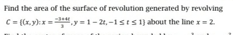 Find the area of the surface of revolution generated by revolving
-3+4t
C = {(x,y): x =", y = 1- 2t, -1st<1}about the line x = 2.
3
