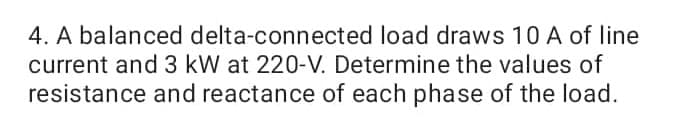 4. A balanced delta-connected load draws 10 A of line
current and 3 kW at 220-V. Determine the values of
resistance and reactance of each phase of the load.